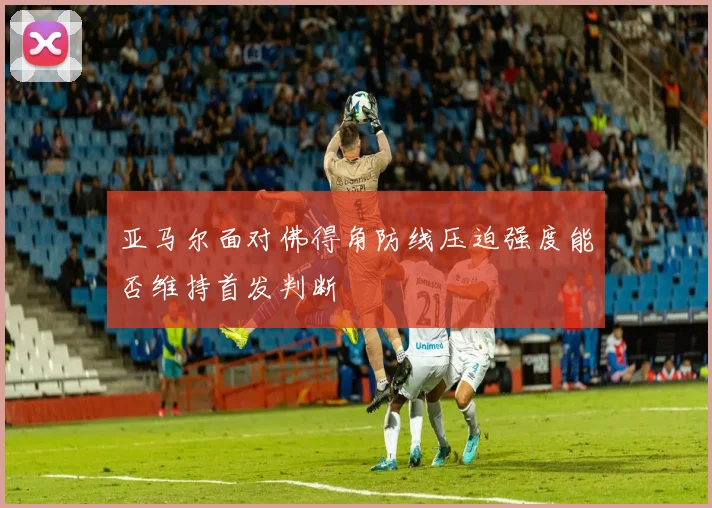 亚马尔面对佛得角防线压迫强度能否维持首发判断