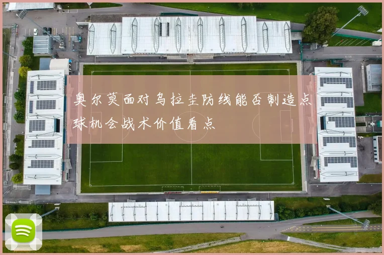 奥尔莫面对乌拉圭防线能否制造点球机会战术价值看点