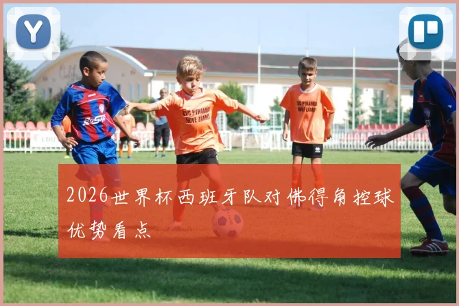 2026世界杯西班牙队对佛得角控球优势看点