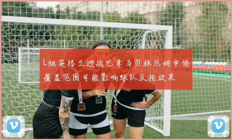 L组英格兰迎战巴拿马贝林厄姆中场覆盖范围可能影响球队反抢效果