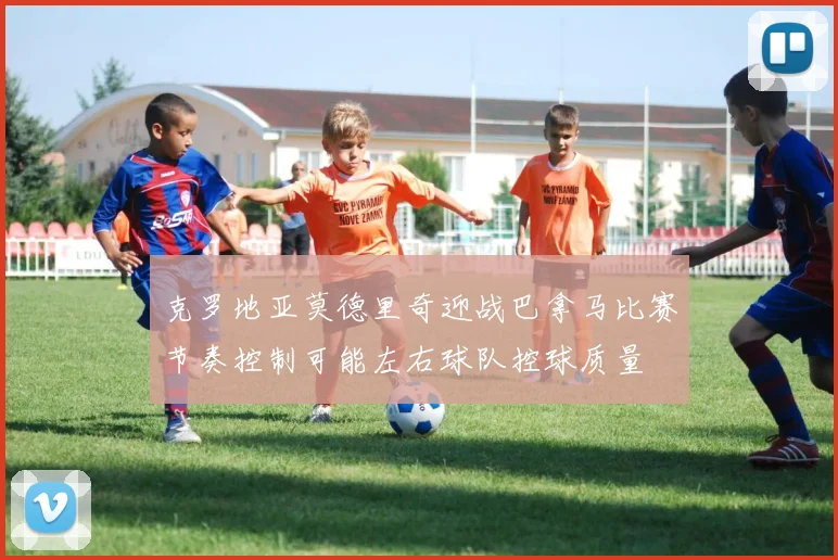 克罗地亚莫德里奇迎战巴拿马比赛节奏控制可能左右球队控球质量