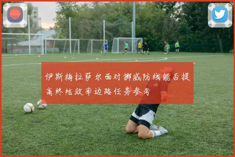 伊斯梅拉萨尔面对挪威防线能否提高终结效率边路任务参考