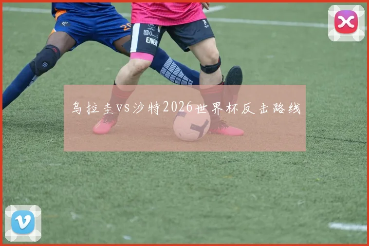 乌拉圭vs沙特2026世界杯反击路线
