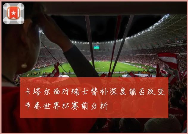 卡塔尔面对瑞士替补深度能否改变节奏世界杯赛前分析