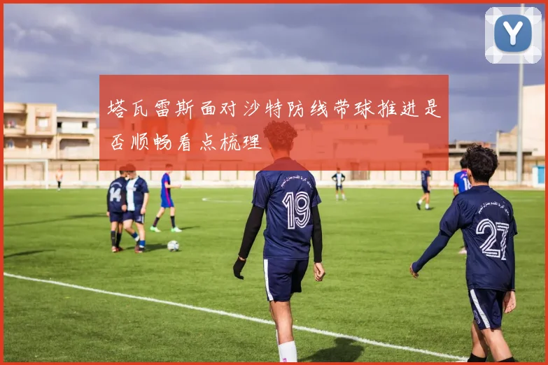 塔瓦雷斯面对沙特防线带球推进是否顺畅看点梳理
