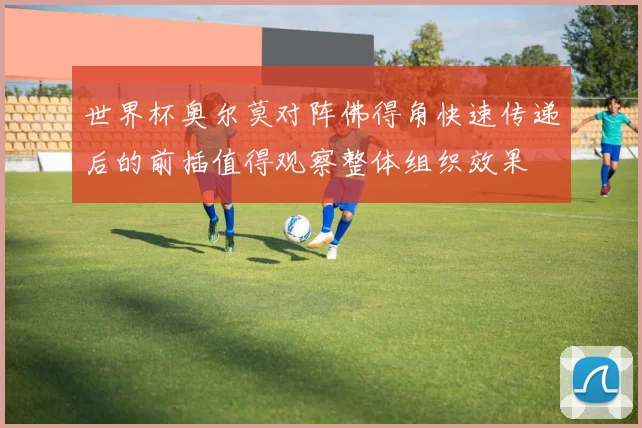 世界杯奥尔莫对阵佛得角快速传递后的前插值得观察整体组织效果