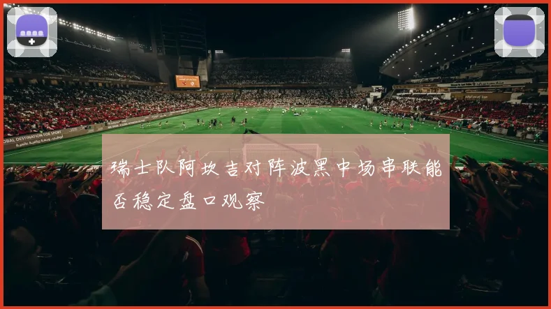 瑞士队阿坎吉对阵波黑中场串联能否稳定盘口观察