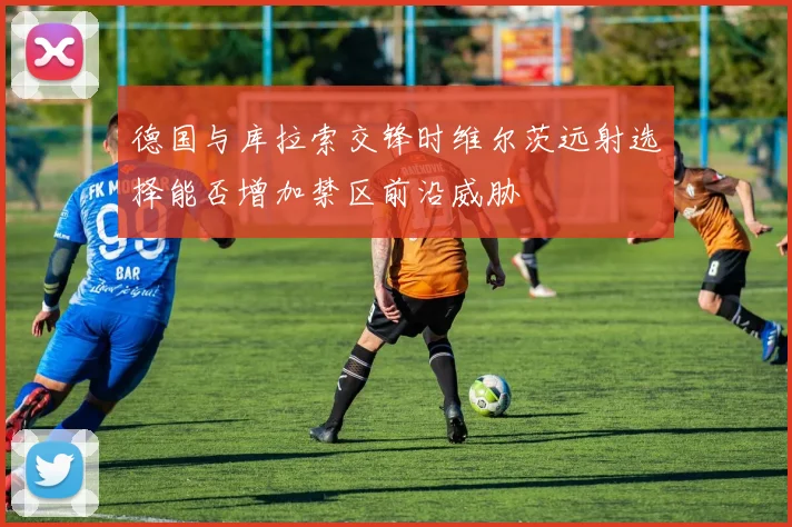 德国与库拉索交锋时维尔茨远射选择能否增加禁区前沿威胁