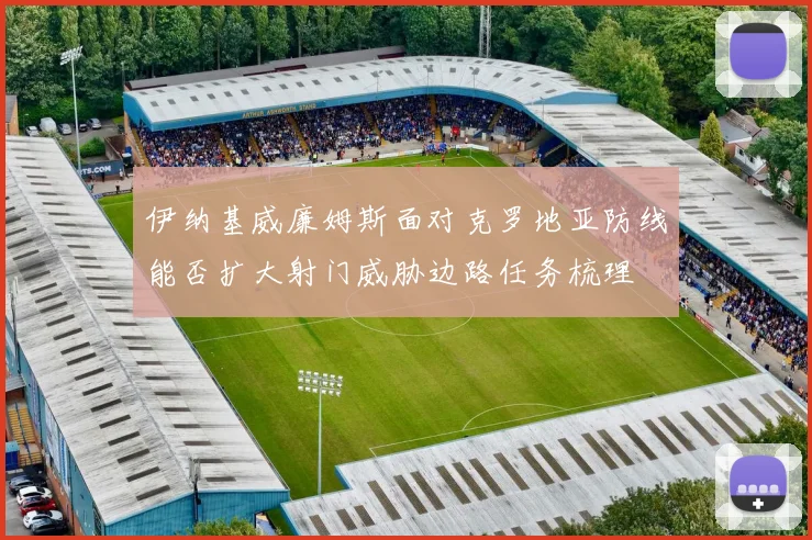 伊纳基威廉姆斯面对克罗地亚防线能否扩大射门威胁边路任务梳理